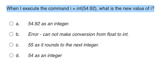 When I execute the command i = int(54.92), what is the new value of i?
а.
54.92 as an integer.
Ob.
Error - can not make conversion from float to int.
О с.
55 as it rounds to the next integer.
d.
54 as an integer
