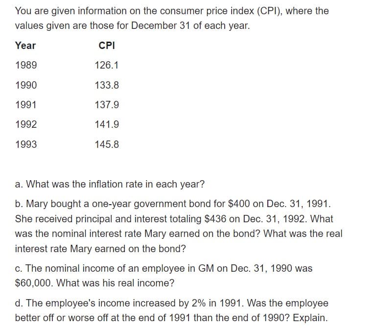 You are given information on the consumer price index (CPI), where the
values given are those for December 31 of each year.
Year
CPI
1989
126.1
1990
133.8
1991
137.9
1992
141.9
1993
145.8
a. What was the inflation rate in each year?
b. Mary bought a one-year government bond for $400 on Dec. 31, 1991.
She received principal and interest totaling $436 on Dec. 31, 1992. What
was the nominal interest rate Mary earned on the bond? What was the real
interest rate Mary earned on the bond?
c. The nominal income of an employee in GM on Dec. 31, 1990 was
$60,000. What was his real income?
d. The employee's income increased by 2% in 1991. Was the employee
better off or worse off at the end of 1991 than the end of 1990? Explain.
