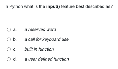 In Python what is the input() feature best described as?
O a.
a reserved word
O b.
a call for keyboard use
O c.
built in function
O d.
a user defined function