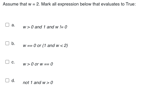Assume that w = 2. Mark all expression below that evaluates to True:
O a.
w>0 and 1 and w != 0
O b.
w == 0 or (1 and w< 2)
O c.
w> 0 or w == 0
!!
O d.
not 1 and w >0
