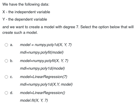 We have the following data:
X - the independent variable
Y - the dependent variable
and we want to create a model with degree 7. Select the option below that will
create such a model.
a.
O b.
C.
d.
model = numpy.poly1d(X, Y, 7)
mdl=numpy.polyfit(model)
model=numpy.polyfit(X, Y, 7)
mdl=numpy.poly1d (model)
model-LinearRegression (7)
mdl=numpy.poly1d(X, Y, model)
model-LinearRegression()
model.fit(X, Y, 7)