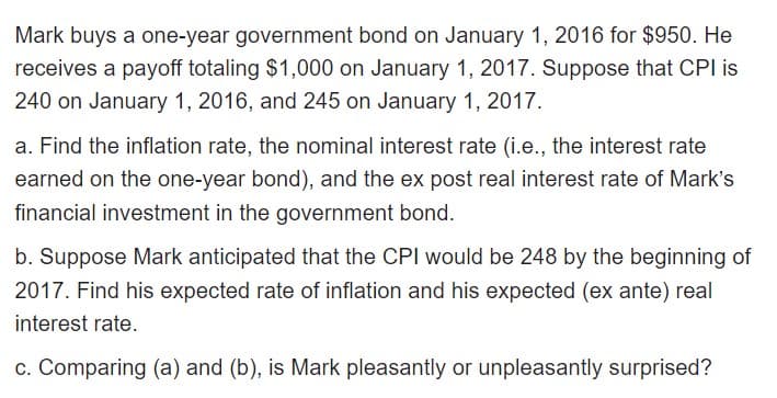 Mark buys a one-year government bond on January 1, 2016 for $950. He
receives a payoff totaling $1,000 on January 1, 2017. Suppose that CPI is
240 on January 1, 2016, and 245 on January 1, 2017.
a. Find the inflation rate, the nominal interest rate (i.e., the interest rate
earned on the one-year bond), and the ex post real interest rate of Mark's
financial investment in the government bond.
b. Suppose Mark anticipated that the CPI would be 248 by the beginning of
2017. Find his expected rate of inflation and his expected (ex ante) real
interest rate.
c. Comparing (a) and (b), is Mark pleasantly or unpleasantly surprised?
