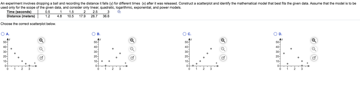 An experiment involves dropping a ball and recording the distance it falls (y) for different times (x) after it was released. Construct a scatterplot and identify the mathematical model that best fits the given data. Assume that the model is to be
used only for the scope of the given data, and consider only linear, quadratic, logarithmic, exponential, and power models.
Time (seconds)
Distance (meters)
1 1.5 2 2.5
17.9 26.7
0.5
3
1.2
4.8
10.5
36.6
Choose the correct scatterplot below.
O A.
OB.
Oc.
OD.
Ay
50-
Ay
50
50-
Ay
50-
40-
40-
30-
40-
40-
30-
30-
30-
20-
20-
20-
20-
10-
10-
10-
10-
0-
0-
0-
우
0-
1
3
1
1
3
2
3
