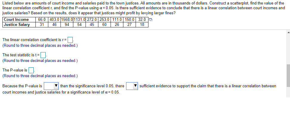 Listed below are amounts of court income and salaries paid to the town justices. All amounts are in thousands of dollars. Construct a scatterplot, find the value of the
linear correlation coefficient r, and find the P-value using a = 0.05. Is there sufficient evidence to conclude that there is a linear correlation between court incomes and
justice salaries? Based on the results, does it appear that justices might profit by levying larger fines?
Court Income
Justice Salary
66.0 403.0 1568.0|1131.0 272.0| 253.0 111.0 150.0 32.0 e
18
31
46
94
54
45
60
26
27
The linear correlation coefficient is r=|
(Round to three decimal places as needed.)
The test statistic is t=.
(Round to three decimal places as needed.)
The P-value is
(Round to three decimal places as needed.)
Because the P-value is
V than the significance level 0.05, there
V sufficient evidence to support the claim that there is a linear correlation between
court incomes and justice salaries for a significance level of a = 0.05.
