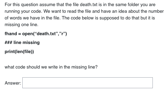 For this question assume that the file death.txt is in the same folder you are
running your code. We want to read the file and have an idea about the number
of words we have in the file. The code below is supposed to do that but it is
missing one line.
fhand = open("death.txt","r")
### line missing
print(len(file))
what code should we write in the missing line?
Answer: