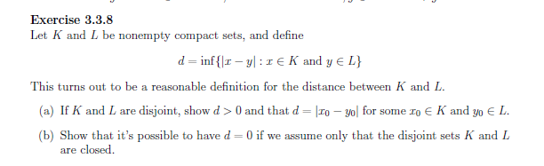 Exercise 3.3.8
Let K and L be nonempty compact sets, and define
d = inf{|r – y| :1E K and y E L}
This turns out to be a reasonable definition for the distance between K and L.
(a) If K and L are disjoint, show d > 0 and that d = |ro – yo| for some ro E K and yo € L.
%3D
(b) Show that it's possible to have d = 0 if we assume only that the disjoint sets K and L
are closed.
