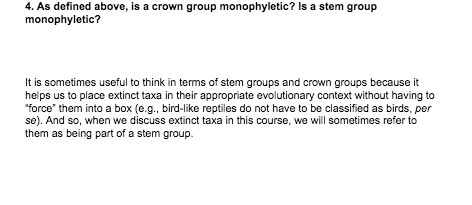 4. As defined above, is a crown group monophyletic? Is a stem group
monophyletic?
It is sometimes useful to think in terms of stem groups and crown groups because it
helps us to place extinct taxa in their appropriate evolutionary context without having to
"force" them into a box (e.g., bird-like reptiles do not have to be classified as birds, per
se). And so, when we discuss extinct taxa in this course, we will sometimes refer to
them as being part of a stem group.
