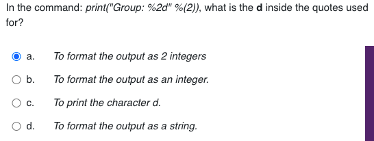 In the command: print("Group: %2d" %(2)), what is the d inside the quotes used
for?
To format the output as 2 integers
a.
b.
To format the output as an integer.
To print the character d.
d.
To format the output as a string.
