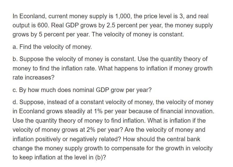 In Econland, current money supply is 1,000, the price level is 3, and real
output is 600. Real GDP grows by 2.5 percent per year, the money supply
grows by 5 percent per year. The velocity of money is constant.
a. Find the velocity of money.
b. Suppose the velocity of money is constant. Use the quantity theory of
money to find the inflation rate. What happens to inflation if money growth
rate increases?
c. By how much does nominal GDP grow per year?
d. Suppose, instead of a constant velocity of money, the velocity of money
in Econland grows steadily at 1% per year because of financial innovation.
Use the quantity theory of money to find inflation. What is inflation if the
velocity of money grows at 2% per year? Are the velocity of money and
inflation positively or negatively related? How should the central bank
change the money supply growth to compensate for the growth in velocity
to keep inflation at the level in (b)?
