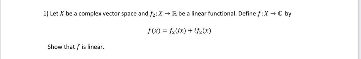 1) Let X be a complex vector space and f2: X R be a linear functional. Define f:X C by
f(x) = f2(ix) + if2(x)
Show that f is linear.
