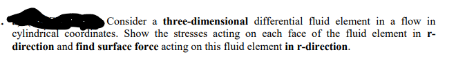 Consider a three-dimensional differential fluid element in a flow in
cylindrical coordinates. Show the stresses acting on each face of the fluid element in r-
direction and find surface force acting on this fluid element in r-direction.
