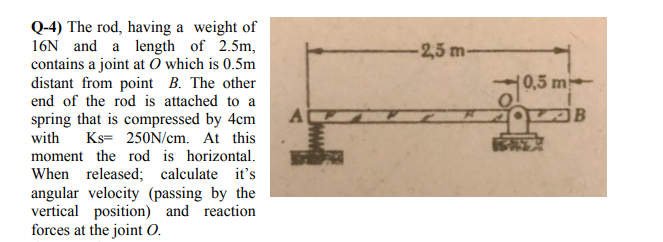 Q-4) The rod, having a weight of
16N and a length of 2.5m,
contains a joint at O which is 0.5m
distant from point B. The other
end of the rod is attached to a
2,5 m-
0,5 m
spring that is compressed by 4cm
A
with
Ks= 250N/cm. At this
moment the rod is horizontal.
When released; calculate it's
angular velocity (passing by the
vertical position) and reaction
forces at the joint 0.
