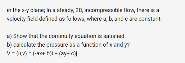 in the x-y plane; In a steady, 2D, incompressible flow, there is a
velocity field defined as follows, where a, b, and c are constant.
a) Show that the continuity equation is satisfied.
b) calculate the pressure as a function of x and y?
V = (u,v) = (-ax+ b)i + (ay+ c)j
%3D
