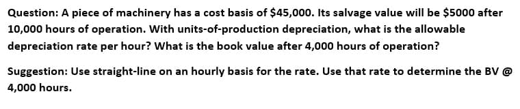 Question: A piece of machinery has a cost basis of $45,000. Its salvage value will be $5000 after
10,000 hours of operation. With units-of-production depreciation, what is the allowable
depreciation rate per hour? What is the book value after 4,000 hours of operation?
Suggestion: Use straight-line on an hourly basis for the rate. Use that rate to determine the BV @
4,000 hours.