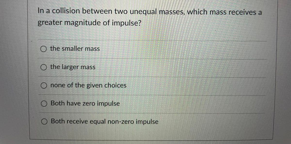 In a collision between two unequal masses, which mass receives a
greater magnitude of impulse?
O the smaller mass
O the larger mass
O none of the given choices
O Both have zero impulse
Both receive equal non-zero impulse
