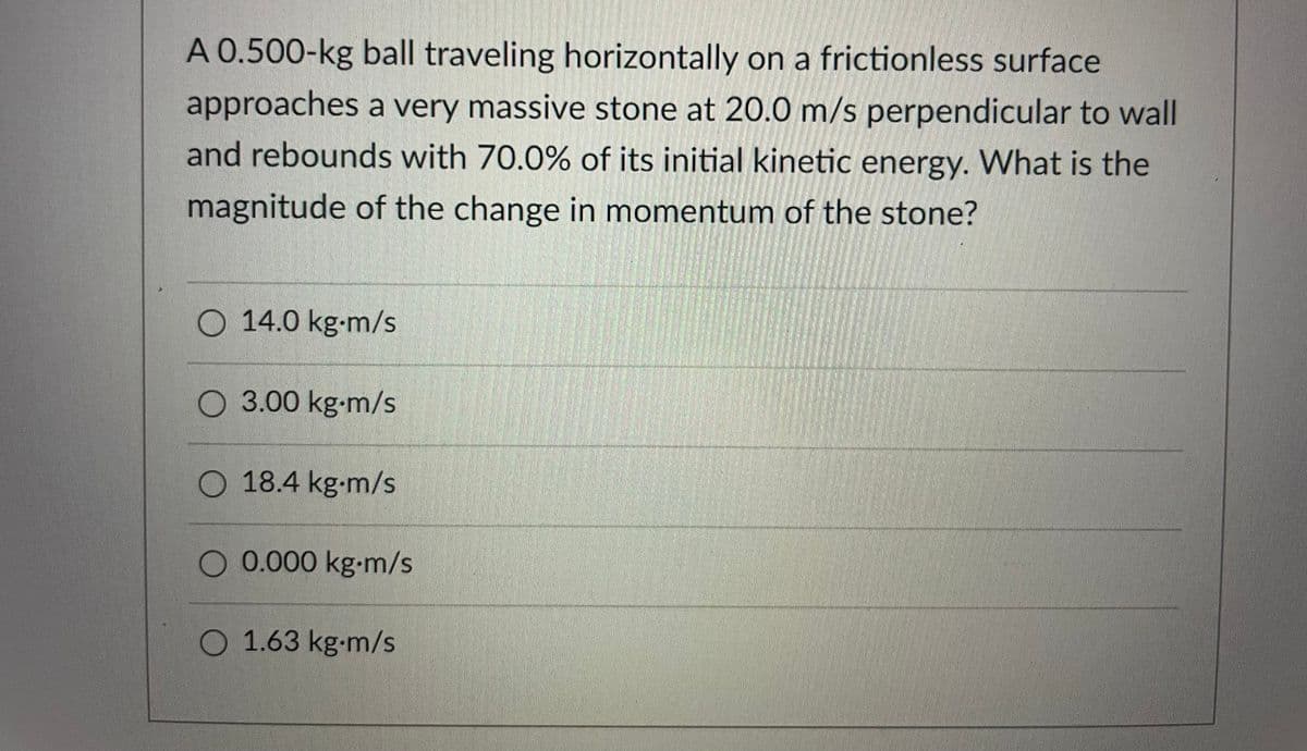 A 0.500-kg ball traveling horizontally on a frictionless surface
approaches a very massive stone at 20.0 m/s perpendicular to wall
and rebounds with 70.0% of its initial kinetic energy. What is the
magnitude of the change in momentum of the stone?
O 14.0 kg-m/s
O 3.00 kg-m/s
O 18.4 kg-m/s
O 0.000 kg-m/s
O 1.63 kg-m/s
