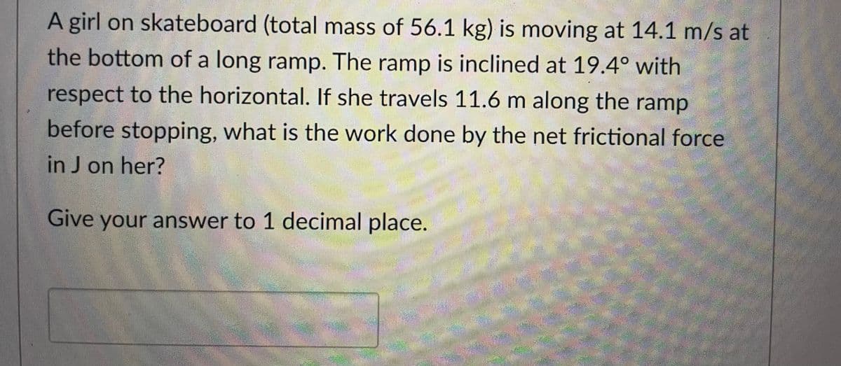 A girl on skateboard (total mass of 56.1 kg) is moving at 14.1 m/s at
the bottom of a long ramp. The ramp is inclined at 19.4° with
respect to the horizontal. If she travels 11.6 m along the ramp
before stopping, what is the work done by the net frictional force
in J on her?
Give your answer to 1 decimal place.
