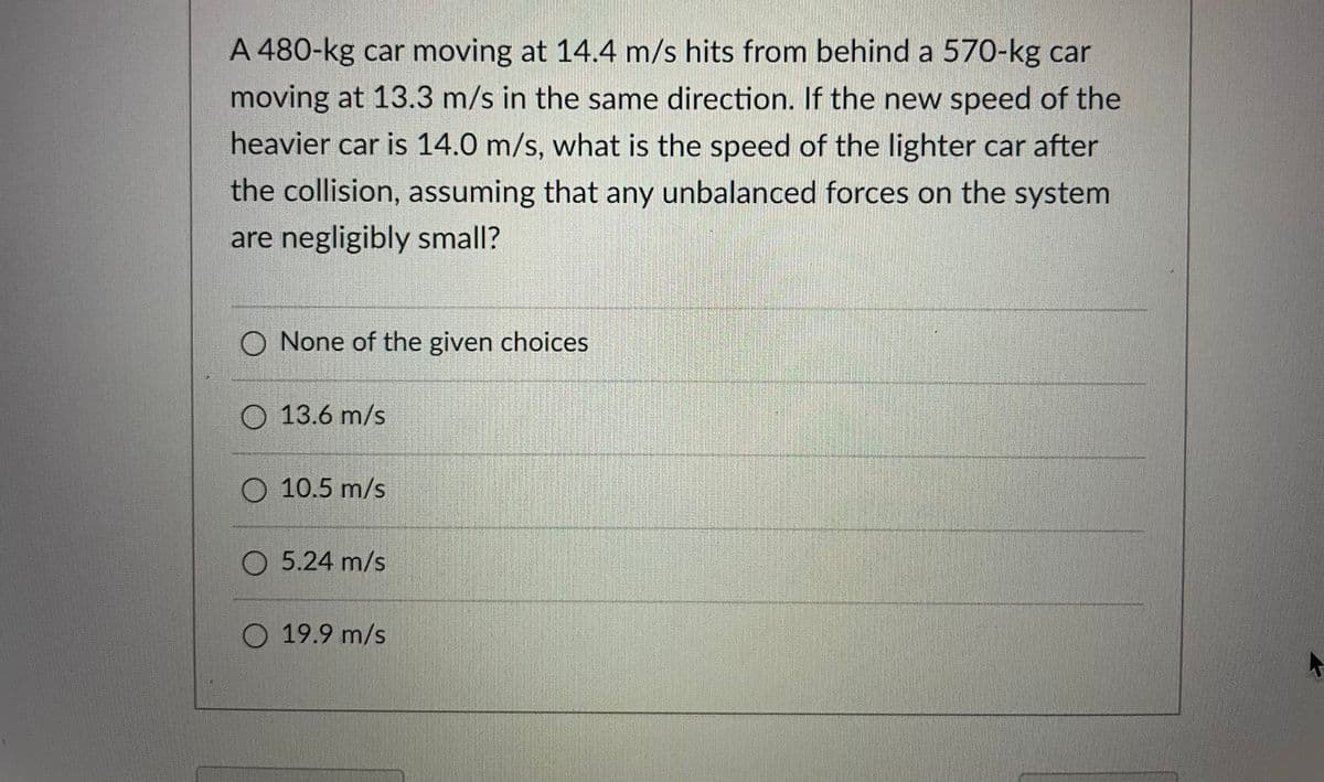 A 480-kg car moving at 14.4 m/s hits from behind a 570-kg car
moving at 13.3 m/s in the same direction. If the new speed of the
heavier car is 14.0 m/s, what is the speed of the lighter car after
the collision, assuming that any unbalanced forces on the system
are negligibly small?
O None of the given choices
O 13.6 m/s
O 10.5 m/s
O 5.24 m/s
O 19.9 m/s
