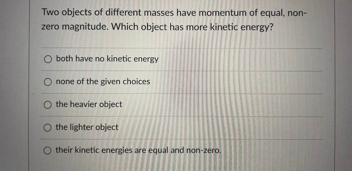 Two objects of different masses have momentum of equal, non-
zero magnitude. Which object has more kinetic energy?
O both have no kinetic energy
O none of the given choices
O the heavier object
O the lighter object
their kinetic energies are equal and non-zero.
