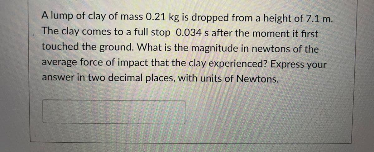 A lump of clay of mass 0.21 kg is dropped from a height of 7.1 m.
The clay comes to a full stop 0.034 s after the moment it first
touched the ground. What is the magnitude in newtons of the
average force of impact that the clay experienced? Express your
answer in two decimal places, with units of Newtons.
