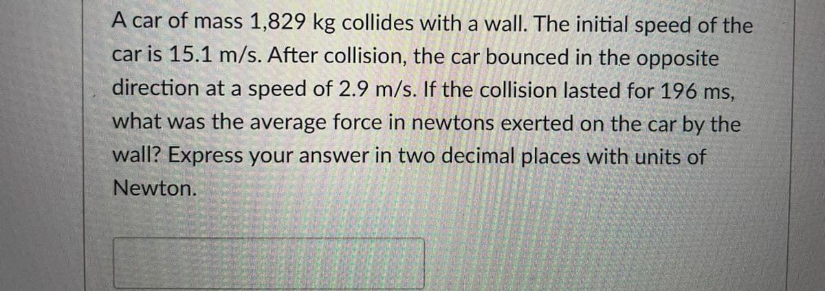 A car of mass 1,829 kg collides with a wall. The initial speed of the
car is 15.1 m/s. After collision, the car bounced in the opposite
direction at a speed of 2.9 m/s. If the collision lasted for 196 ms,
what was the average force in newtons exerted on the car by the
wall? Express your answer in two decimal places with units of
Newton.
