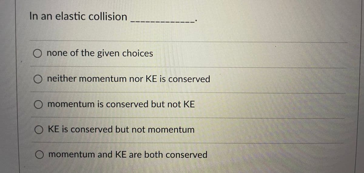 In an elastic collision
-- ---
none of the given choices
O neither momentum nor KE is conserved
momentum is conserved but not KE
O KE is conserved but not momentum
O momentum and KE are both conserved
