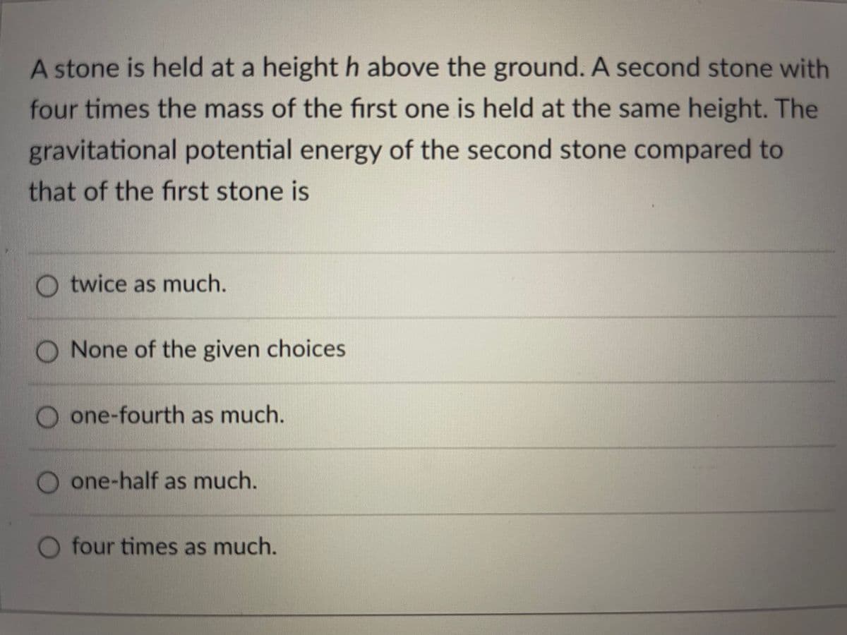 A stone is held at a height h above the ground. A second stone with
four times the mass of the first one is held at the same height. The
gravitational potential energy of the second stone compared to
that of the first stone is
O twice as much.
None of the given choices
one-fourth as much.
one-half as much.
O four times as much.
