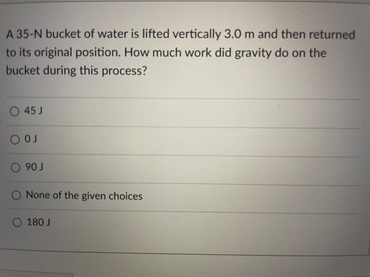 A 35-N bucket of water is lifted vertically 3.0 m and then returned
to its original position. How much work did gravity do on the
bucket during this process?
O45 J
O OJ
O 90 J
O None of the given choices
180 J
