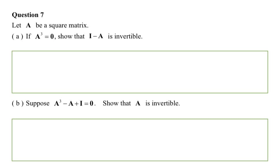 Question 7
Let A be a square matrix.
( a) If A' = 0, show that I-A is invertible.
%3D
( b) Suppose A' - A+I = 0. Show that A is invertible.
