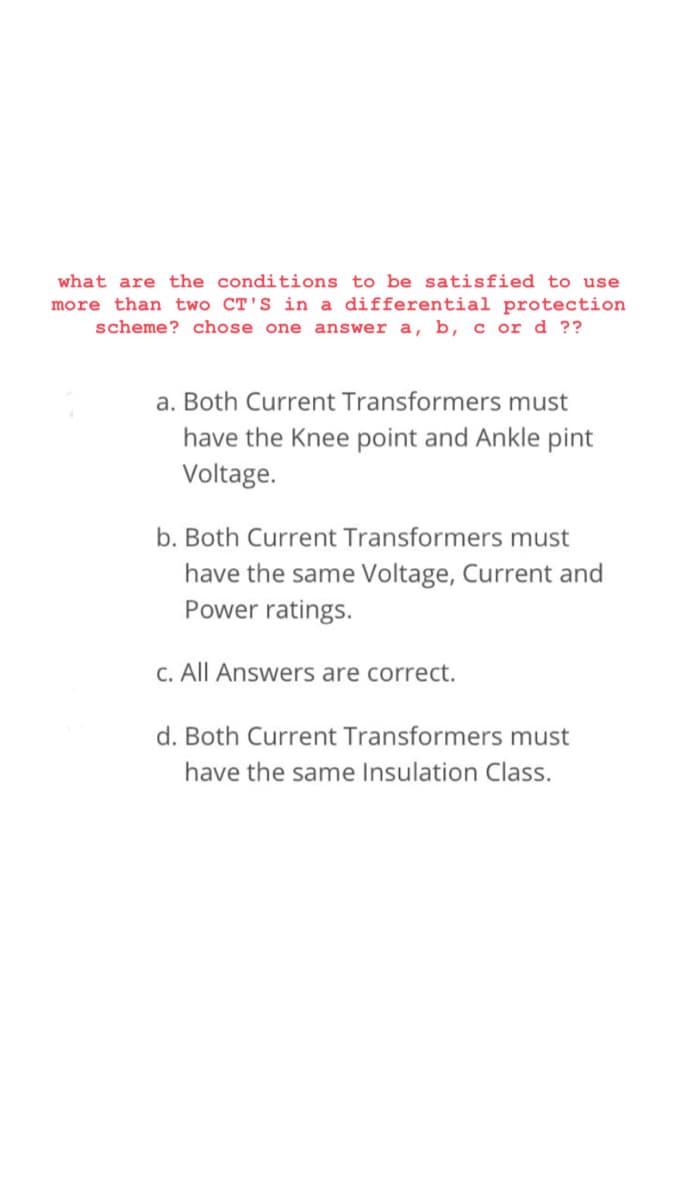 what are the conditions to be satisfied to use
more than two CT'S in a differential protection
scheme? chose one answer a, b, c or d ??
a. Both Current Transformers must
have the Knee point and Ankle pint
Voltage.
b. Both Current Transformers must
have the same Voltage, Current and
Power ratings.
C. All Answers are correct.
d. Both Current Transformers must
have the same Insulation Class.

