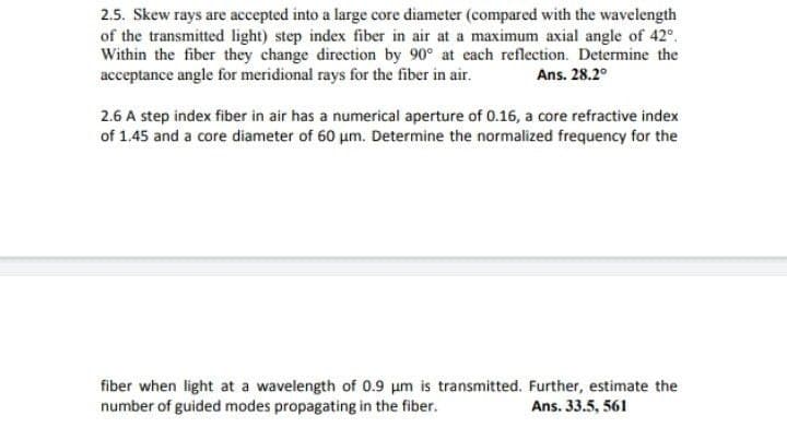 2.5. Skew rays are accepted into a large core diameter (compared with the wavelength
of the transmitted light) step index fiber in air at a maximum axial angle of 42°.
Within the fiber they change direction by 90° at each reflection. Determine the
acceptance angle for meridional rays for the fiber in air.
Ans. 28.2°
2.6 A step index fiber in air has a numerical aperture of 0.16, a core refractive index
of 1.45 and a core diameter of 60 um. Determine the normalized frequency for the
fiber when light at a wavelength of 0.9 um is transmitted. Further, estimate the
number of guided modes propagating in the fiber.
Ans. 33.5, 561
