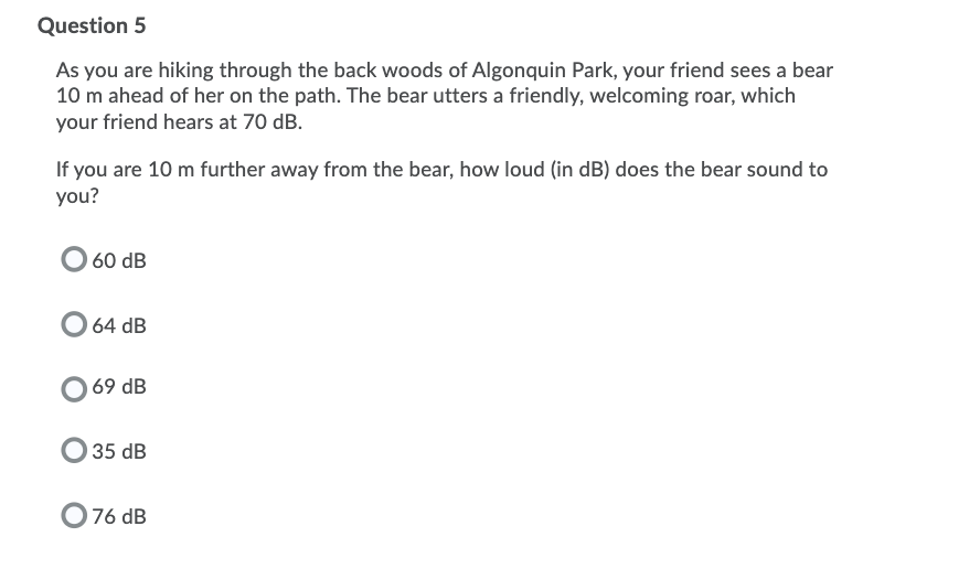 Question 5
As you are hiking through the back woods of Algonquin Park, your friend sees a bear
10 m ahead of her on the path. The bear utters a friendly, welcoming roar, which
your friend hears at 70 dB.
If you are 10 m further away from the bear, how loud (in dB) does the bear sound to
you?
60 dB
64 dB
69 dB
35 dB
76 dB
