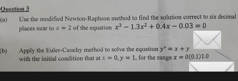 Question 3
Üse the modified Newton-Raphson method to find the solution correct to six decimal
places near to x = 2 of the equation x3 - 1.3x² + 0.4x- 0.03 = 0
(a)
(b)
Apply the Euler-Cauchy method to solve the equation y" = x + y
with the initial condition that at x = 0, y = 1, for the rangex = 0(0.1)1.0
%3D
