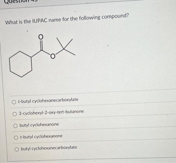 What is the IUPAC name for the following compound?
O t-butyl cyclohexanecarboxylate
O 3-cyclohexyl-2-oxy-tert-butanone
O butyl cyclohexanone
O t-butyl cyclohexanone
O butyl cyclohexanecarboxylate

