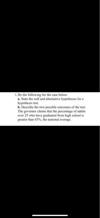 3. Do the following for the case below.
a. State the null and alternative hypotheses for a
hypothesis test.
b. Describe the two possible outcomes of the test.
The governor claims that the percentage of adults
over 25 who have graduated from high school is
greater than 83%, the national average.
