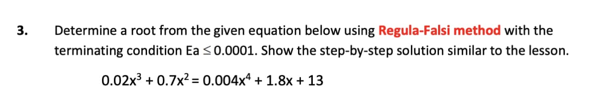 Determine a root from the given equation below using Regula-Falsi method with the
terminating condition Ea <0.0001. Show the step-by-step solution similar to the lesson.
0.02x3 + 0.7x? = 0.004xª + 1.8x + 13
3.
