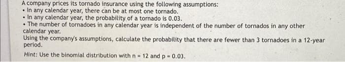 A company prices its tornado insurance using the following assumptions:
• In any calendar year, there can be at most one tornado.
• In any calendar year, the probability of a tornado is 0.03.
• The number of tornadoes in any calendar year is independent of the number of tornados in any other
calendar year.
Using the company's assumptions, calculate the probability that there are fewer than 3 tornadoes in a 12-year
period.
..
Hint: Use the binomial distribution with n-
12 and p- 0.03.
