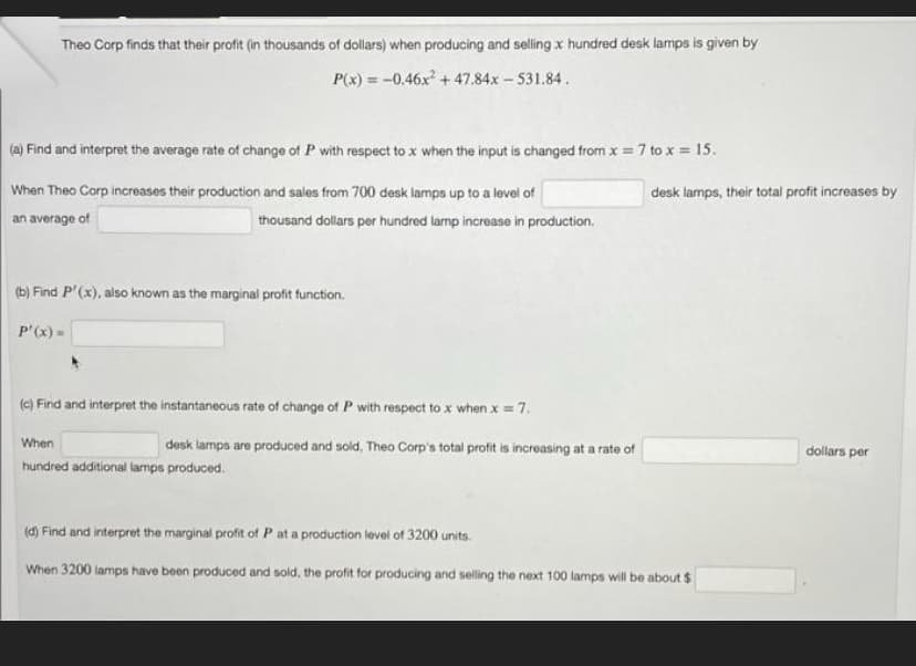 Theo Corp finds that their profit (in thousands of dollars) when producing and selling x hundred desk lamps is given by
P(x) = -0.46x+47.84x- 531.84.
(a) Find and interpret the average rate of change of P with respect to x when the input is changed from x 7 to x = 15.
When Theo Corp increases their production and sales from 700 desk lamps up to a level of
desk lamps, their total profit increases by
an average of
thousand dollars per hundred larmp increase in production.
(b) Find P'(x), also known as the marginal profit function.
P'(x) =
(c) Find and interpret the instantaneous rate of change of P with respect to x when x = 7.
When
desk lamps are produced and sold, Theo Corp's total profit is increasing at a rate of
dollars per
hundred additional lamps produced.
(d) Find and interpret the marginal profit ofP at a production level of 3200 units.
When 3200 lamps have been produced and sold, the profit for producing and selling the next 100 lamps will be about $
