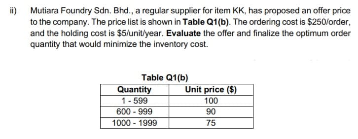 ii)
Mutiara Foundry Sdn. Bhd., a regular supplier for item KK, has proposed an offer price
to the company. The price list is shown in Table Q1(b). The ordering cost is $250/order,
and the holding cost is $5/unit/year. Evaluate the offer and finalize the optimum order
quantity that would minimize the inventory cost.
Table Q1(b)
Quantity
1- 599
600 - 999
Unit price ($)
100
90
1000 - 1999
75
