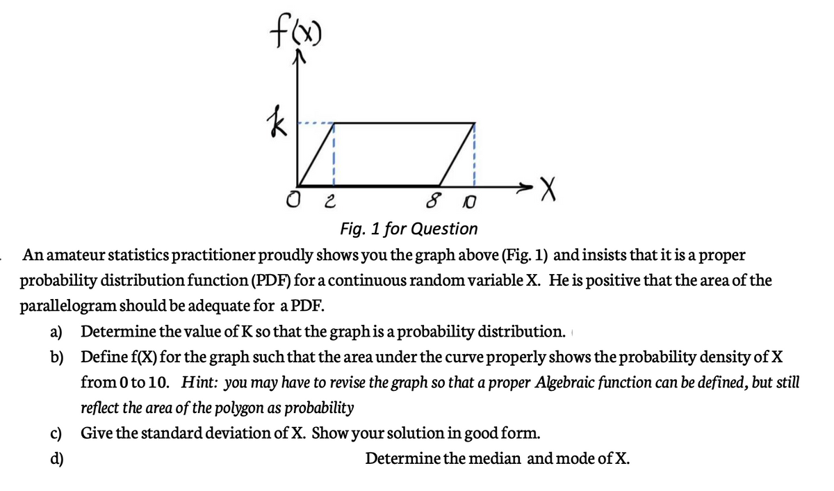 8 0
Fig. 1 for Question
An amateur statistics practitioner proudly shows you the graph above (Fig. 1) and insists that it is a proper
probability distribution function (PDF) for a continuous random variable X. He is positive that the area of the
parallelogram should be adequate for a PDF.
a)
Determine the value of K so that the graph is a probability distribution.
b)
Define f(X) for the graph such that the area under the curve properly shows the probability density of X
from 0 to 10. Hint: you may have to revise the graph so that a proper Algebraic function can be defined, but still
reflect the area of the polygon as probability
c)
Give the standard deviation of X. Show your solution in good form.
d)
Determine the median and mode of X.
