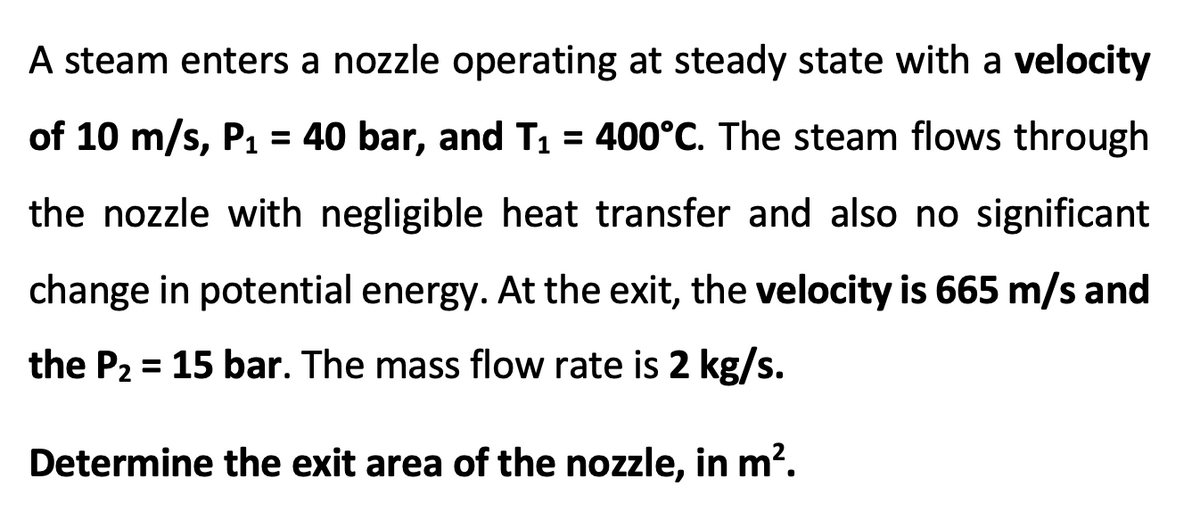 A steam enters a nozzle operating at steady state with a velocity
of 10 m/s, P1 = 40 bar, and T1 = 400°C. The steam flows through
the nozzle with negligible heat transfer and also no significant
change in potential energy. At the exit, the velocity is 665 m/s and
the P2 = 15 bar. The mass flow rate is 2 kg/s.
%3D
Determine the exit area of the nozzle, in m?.
