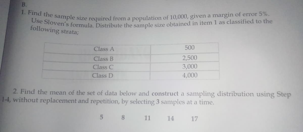 1. Find the sample size required from a population of 10,000, given a margin of error 5%.
Use Sloven's formula. Distribute the sample size obtained in item 1 as classified to the
B.
following strata;
Class A
500
Class B
2,500
Class C
3,000
Class D
4,000
2. Find the mean of the set of data below and construct a sampling distribution using Step
1-4, without replacement and repetition, by selecting 3 samples at a time.
8.
11
14
17
