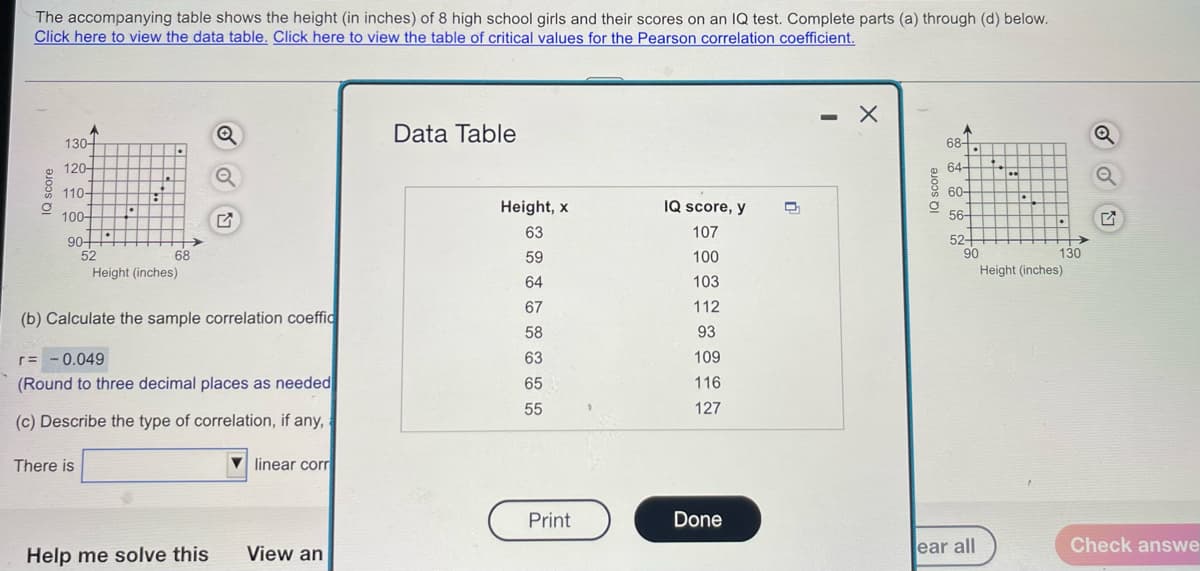 The accompanying table shows the height (in inches) of 8 high school girls and their scores on an IQ test. Complete parts (a) through (d) below.
Click here to view the data table. Click here to view the table of critical values for the Pearson correlation coefficient.
- X
Data Table
130-
68-
120-
64+
110-
60-
Height, x
IQ score, y
100-
56-
63
107
901
52
52+
90
68
59
100
130
Height (inches)
Height (inches)
64
103
67
112
(b) Calculate the sample correlation coeffic
58
93
r= - 0.049
63
109
(Round to three decimal places as needed
65
116
55
127
(c) Describe the type of correlation, if any,
There is
V
linear corr
Print
Done
Help me solve this
View an
ear all
Check answe
Q score
IQ score
