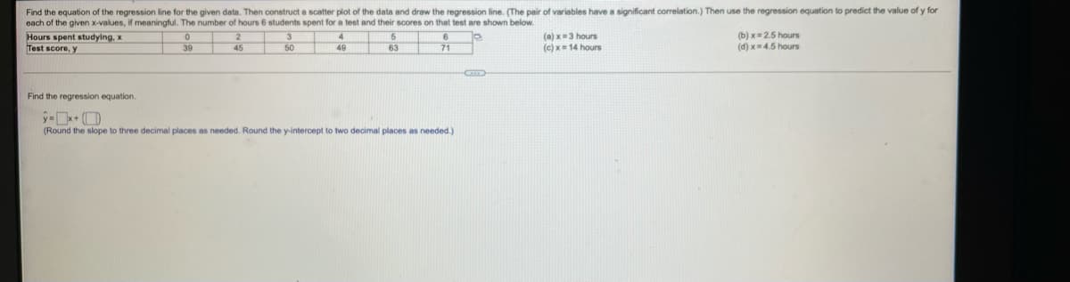 Find the equation of the regression line for the given data. Then construct a scatter plot of the data and draw the regression line. (The pair of variables have a significant correlation.) Then use the regression equation to predict the value of y for
each of the given x-values, if meaningful. The number of hours 6 students spent for a test and their scores on that test are shown below.
Hours spent studying, x
Test score, y
4
49
(a) x3 hours
(c) x= 14 hours
(b) x= 2.5 hours
(d) x= 4.5 hours
39
45
50
63
71
Find the regression equation.
(Round the slope to three decimal places as needed. Round the y-intercept to two decimal places as needed.)
