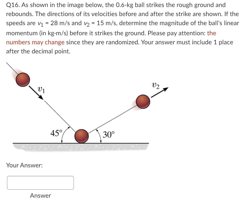 Q16. As shown in the image below, the 0.6-kg ball strikes the rough ground and
rebounds. The directions of its velocities before and after the strike are shown. If the
speeds are v₁ = 28 m/s and v₂ = 15 m/s, determine the magnitude of the ball's linear
momentum (in kg-m/s) before it strikes the ground. Please pay attention: the
numbers may change since they are randomized. Your answer must include 1 place
after the decimal point.
V₁
Your Answer:
45°
Answer
30°
02