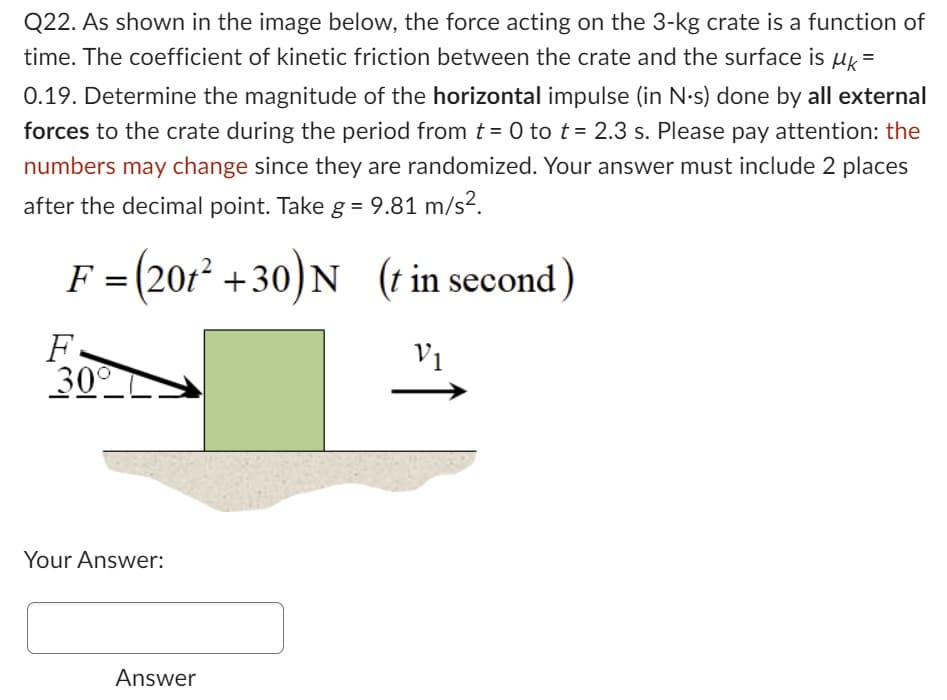 Q22. As shown in the image below, the force acting on the 3-kg crate is a function of
time. The coefficient of kinetic friction between the crate and the surface is uk =
0.19. Determine the magnitude of the horizontal impulse (in N.s) done by all external
forces to the crate during the period from t = 0 to t= 2.3 s. Please pay attention: the
numbers may change since they are randomized. Your answer must include 2 places
after the decimal point. Take g = 9.81 m/s².
F = (201² +30) N (t in second)
V1
F
30°
Your Answer:
Answer