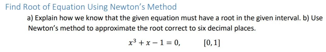 Find Root of Equation Using Newton's Method
a) Explain how we know that the given equation must have a root in the given interval. b) Use
Newton's method to approximate the root correct to six decimal places.
x3 + x – 1 = 0,
[0,1]
