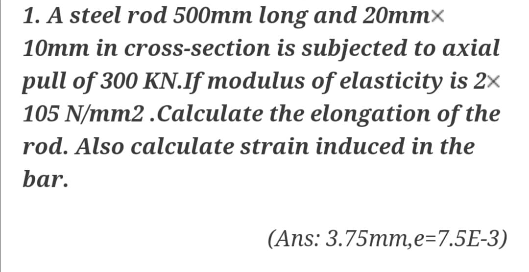 1. A steel rod 500mm long and 20mm×
10mm in cross-section is subjected to axial
pull of 300 KN.If modulus of elasticity is 2x
105 N/mm2 .Calculate the elongation of the
rod. Also calculate strain induced in the
bar.
(Ans: 3.75mm,e=7.5E-3)
