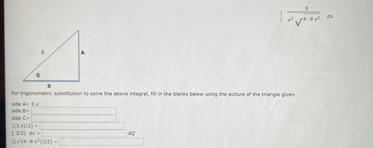 5
dx
x2
4-9 x2
C
A
For trigonometric substitution to solve the above integral, fill in the blanks below using the picture of the triangle given.
side A= 3 x
side B=
side C=
[(3 x)/2] =
[ 3/2] dx =
%3D
[(V{4-9 x2})/2]
