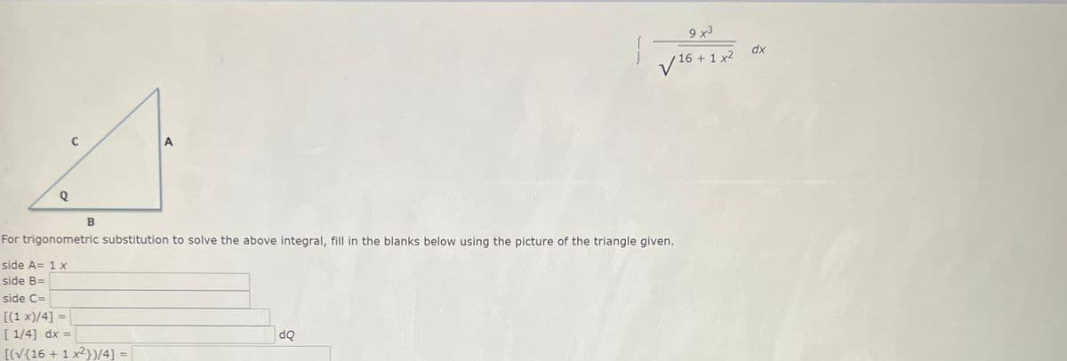 9 x3
dx
V 16 + 1 x2
For trigonometric substitution to solve the above integral, fill in the blanks below using the picture of the triangle given.
side A= 1 x
side B=
side C=
[(1 x)/4] =
[ 1/4] dx =
dQ
[(V{16 + 1 x2})/4] =
